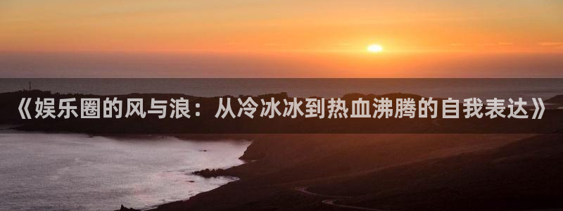 壹号app下载官方网站：《娱乐圈的风与浪：从冷冰冰到热血沸腾的自我表达》