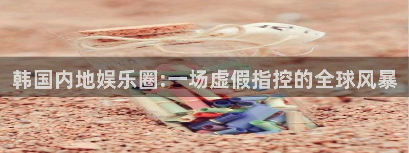 运达娱乐.ccmpc正版官网版下载：韩国内地娱乐圈:一场虚假指控的全球风暴